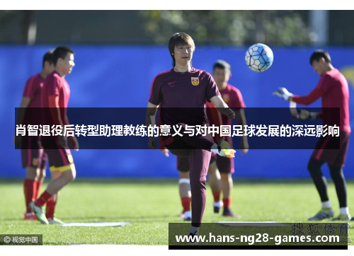 肖智退役后转型助理教练的意义与对中国足球发展的深远影响