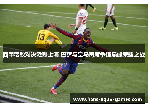 西甲宿敌对决激烈上演 巴萨与皇马再度争锋巅峰荣耀之战