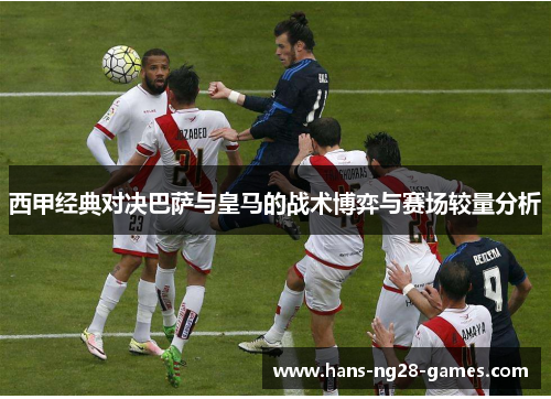 西甲经典对决巴萨与皇马的战术博弈与赛场较量分析